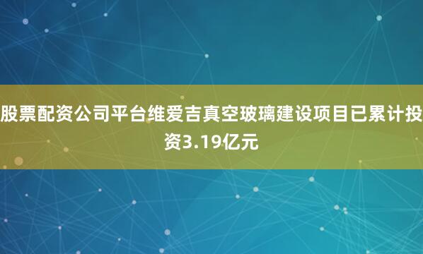 股票配资公司平台维爱吉真空玻璃建设项目已累计投资3.19亿元