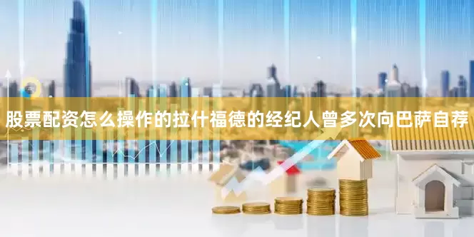 股票配资怎么操作的拉什福德的经纪人曾多次向巴萨自荐