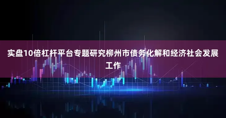 实盘10倍杠杆平台专题研究柳州市债务化解和经济社会发展工作