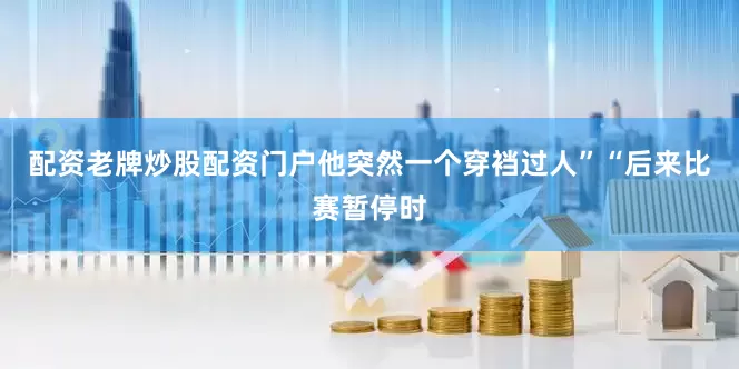 配资老牌炒股配资门户他突然一个穿裆过人”“后来比赛暂停时
