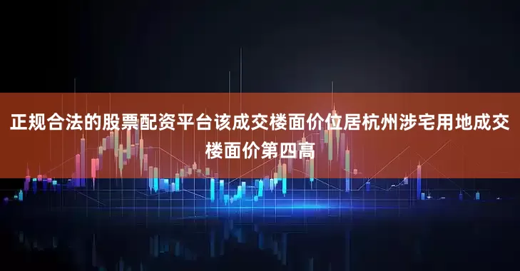 正规合法的股票配资平台该成交楼面价位居杭州涉宅用地成交楼面价第四高