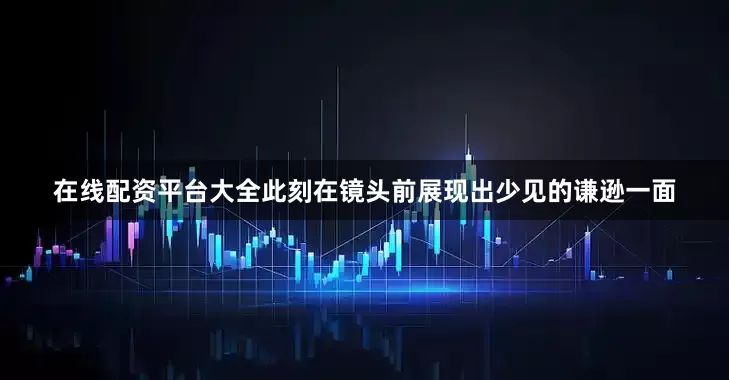 在线配资平台大全此刻在镜头前展现出少见的谦逊一面