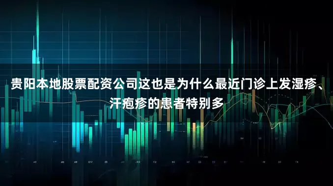 贵阳本地股票配资公司这也是为什么最近门诊上发湿疹、汗疱疹的患者特别多