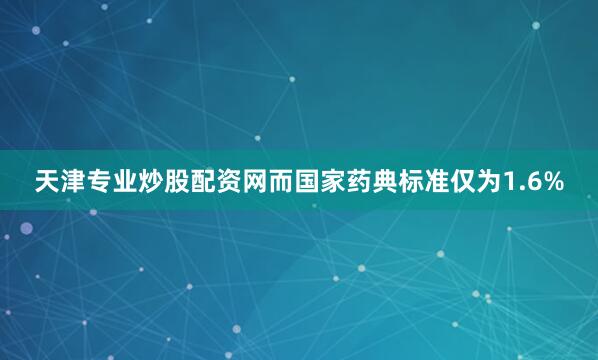天津专业炒股配资网而国家药典标准仅为1.6%