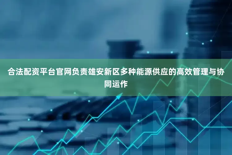 合法配资平台官网负责雄安新区多种能源供应的高效管理与协同运作