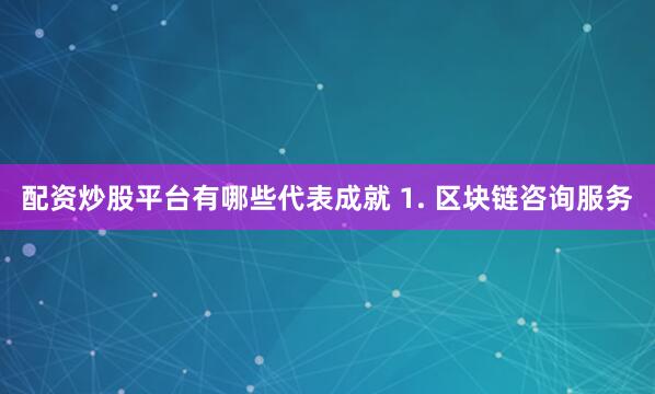 配资炒股平台有哪些代表成就 1. 区块链咨询服务