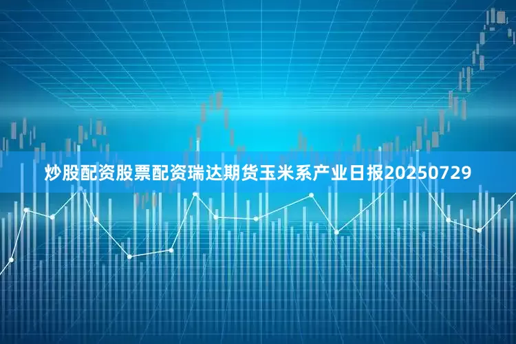 炒股配资股票配资瑞达期货玉米系产业日报20250729