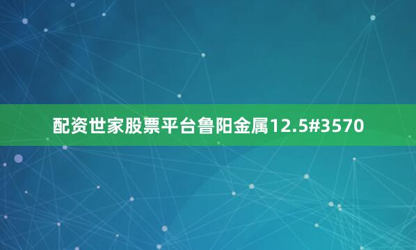 配资世家股票平台鲁阳金属12.5#3570