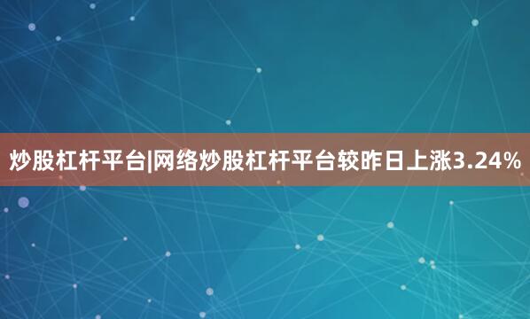 炒股杠杆平台|网络炒股杠杆平台较昨日上涨3.24%
