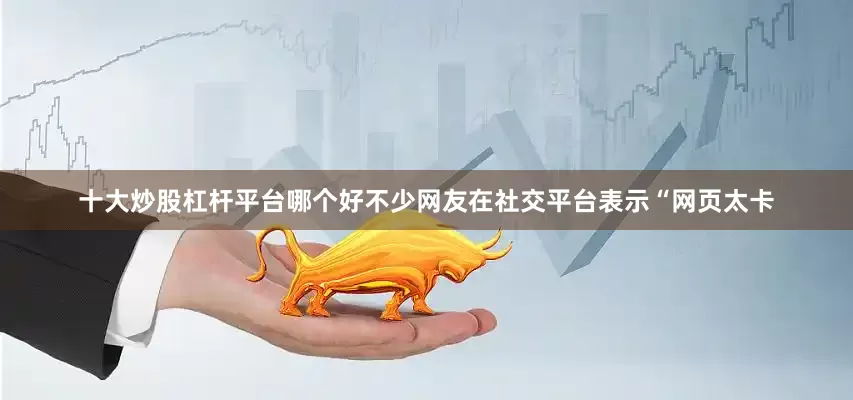 十大炒股杠杆平台哪个好不少网友在社交平台表示“网页太卡