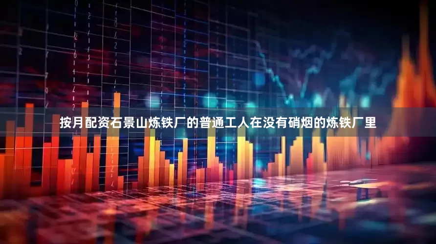 按月配资石景山炼铁厂的普通工人在没有硝烟的炼铁厂里