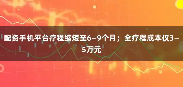 配资手机平台疗程缩短至6—9个月；全疗程成本仅3—5万元