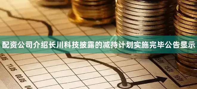 配资公司介绍长川科技披露的减持计划实施完毕公告显示