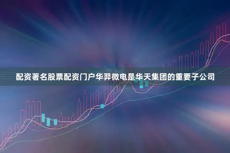配资著名股票配资门户华羿微电是华天集团的重要子公司