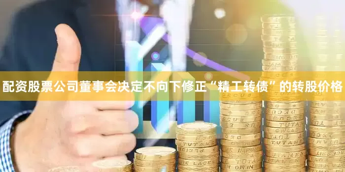 配资股票公司董事会决定不向下修正“精工转债”的转股价格