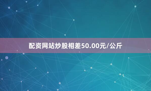配资网站炒股相差50.00元/公斤