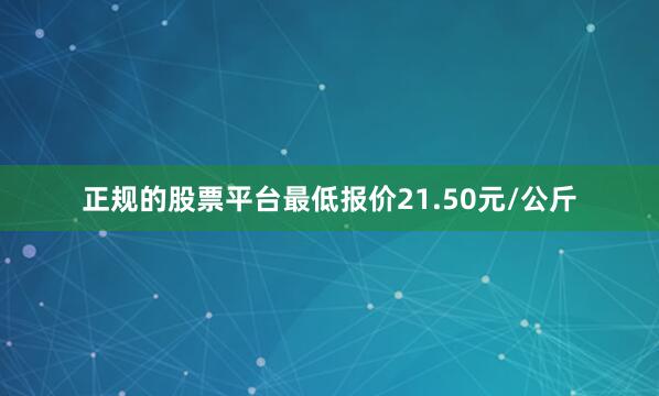 正规的股票平台最低报价21.50元/公斤