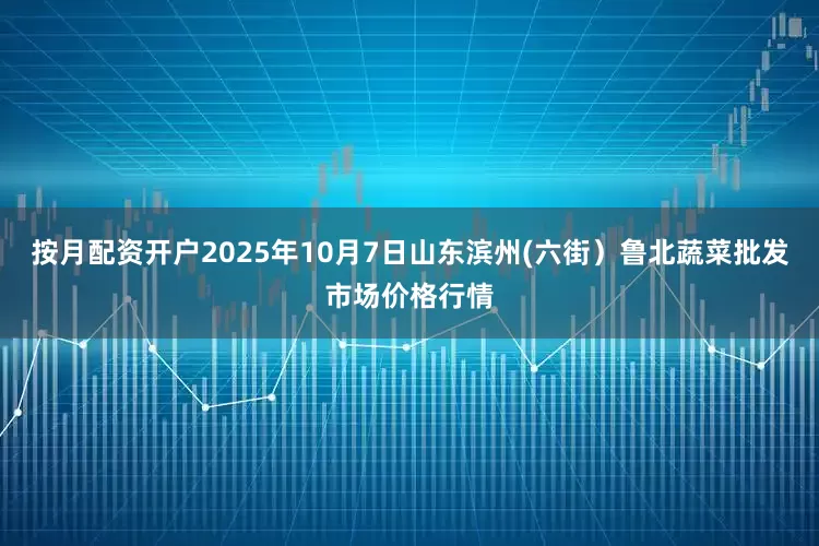 按月配资开户2025年10月7日山东滨州(六街）鲁北蔬菜批发市场价格行情